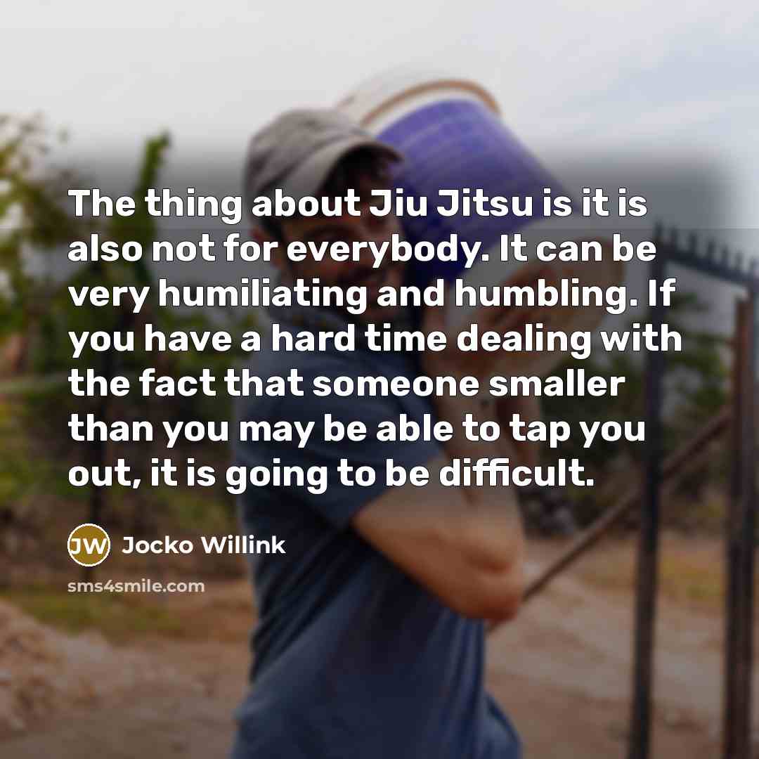“The thing about Jiu Jitsu is it is also not for everybody. It can be very humiliating and humbling. If you have a hard time dealing with the fact that someone smaller than you may be able to tap you out, it is going to be difficult.” quote by Jocko Willink