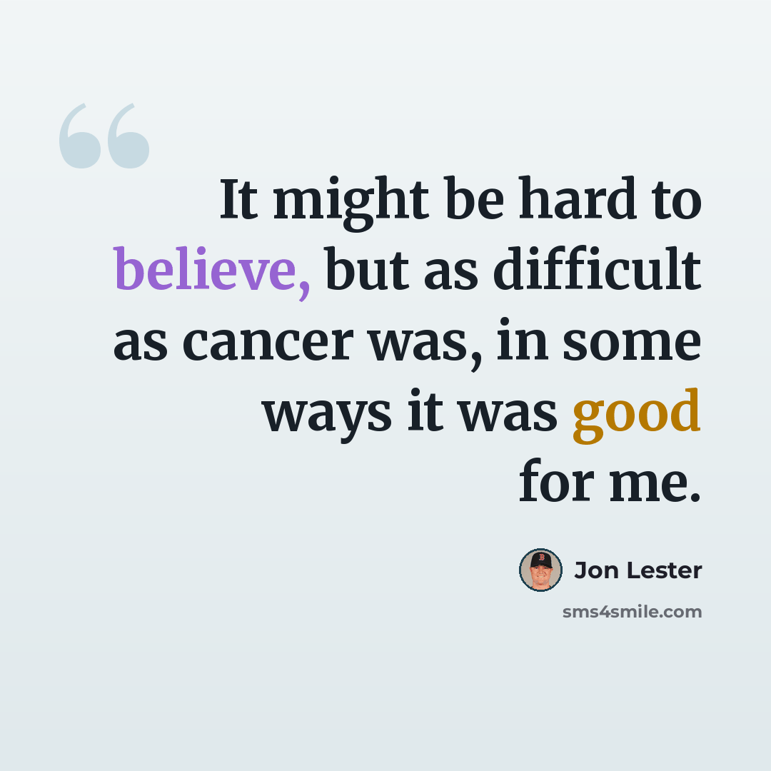 “It might be hard to believe, but as difficult as cancer was, in some ways it was good for me.” quote by Jon Lester