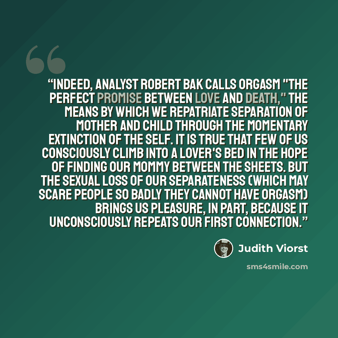 “Indeed, analyst Robert Bak calls orgasm "the perfect promise between love and death," the means by which we repatriate separation of mother and child through the momentary extinction of the self. It is true that few of us consciously climb into a lover's bed in the hope of finding our mommy…” quote by Judith Viorst