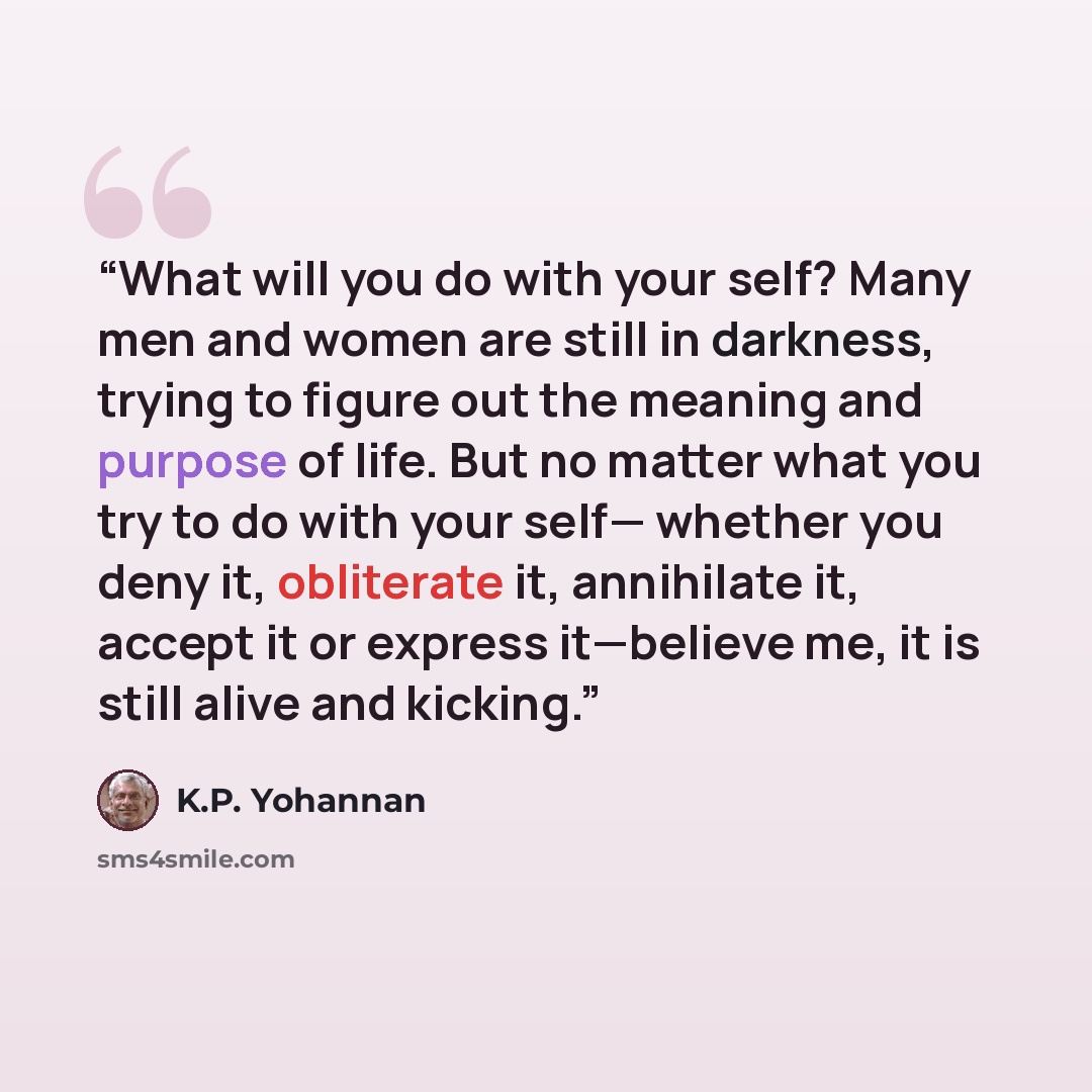 “What will you do with your self? Many men and women are still in darkness, trying to figure out the meaning and purpose of life. But no matter what you try to do with your self— whether you deny it, obliterate it, annihilate it, accept it or express it—believe me, it is still alive and kicking.” quote by K.P. Yohannan
