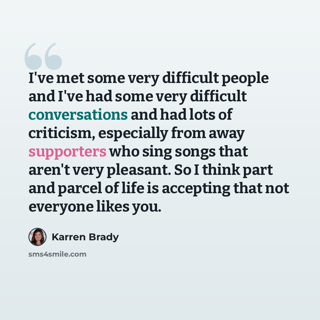 “I've met some very difficult people and I've had some very difficult conversations and had lots of criticism, especially from away supporters who sing songs that aren't very pleasant. So I think part and parcel of life is accepting that not everyone likes you.” quote by Karren Brady