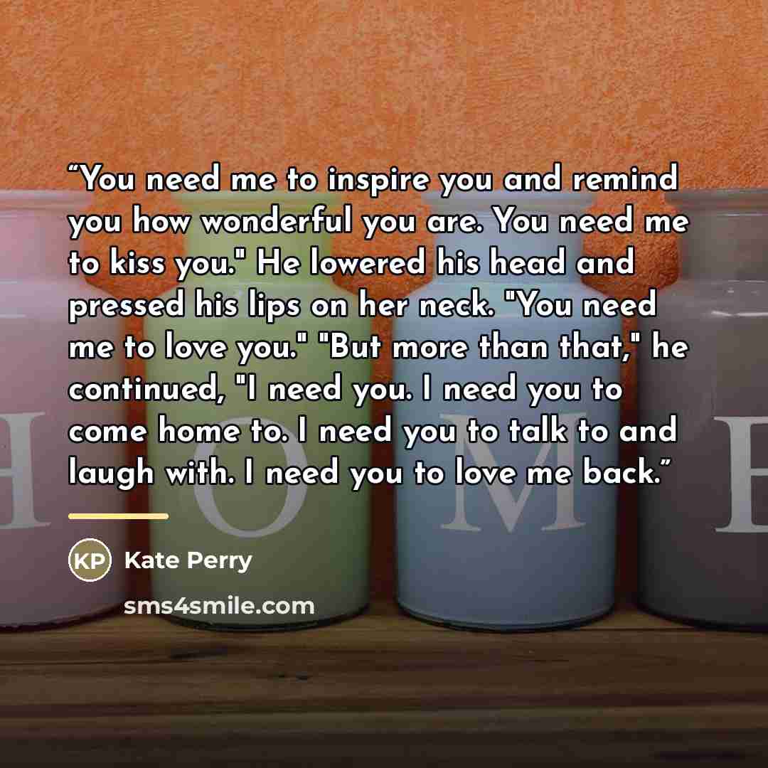 “You need me to inspire you and remind you how wonderful you are. You need me to kiss you." He lowered his head and pressed his lips on her neck. "You need me to love you." "But more than that," he continued, "I need you. I need you to come home to. I need you to talk to and laugh with. I need you…” quote by Kate Perry