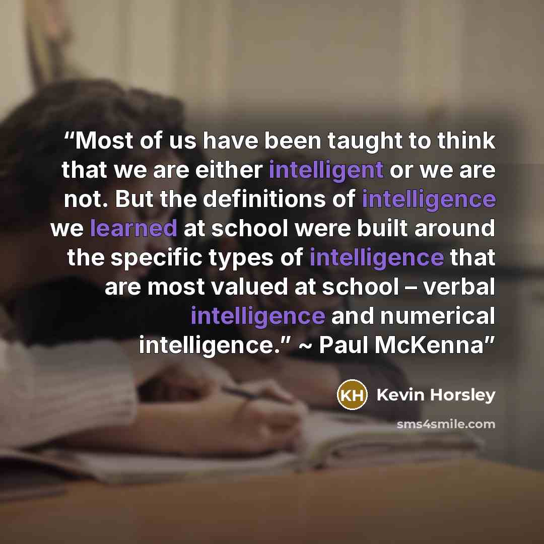 “Most of us have been taught to think that we are either intelligent or we are not. But the definitions of intelligence we learned at school were built around the specific types of intelligence that are most valued at school – verbal intelligence and numerical intelligence.” ~ Paul McKenna” quote by Kevin Horsley