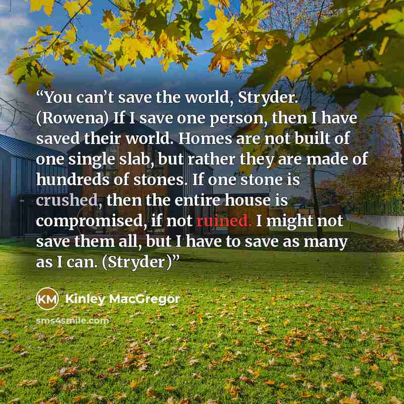 “You can’t save the world, Stryder. (Rowena) If I save one person, then I have saved their world. Homes are not built of one single slab, but rather they are made of hundreds of stones. If one stone is crushed, then the entire house is compromised, if not ruined. I might not save them all, but I…” quote by Kinley MacGregor