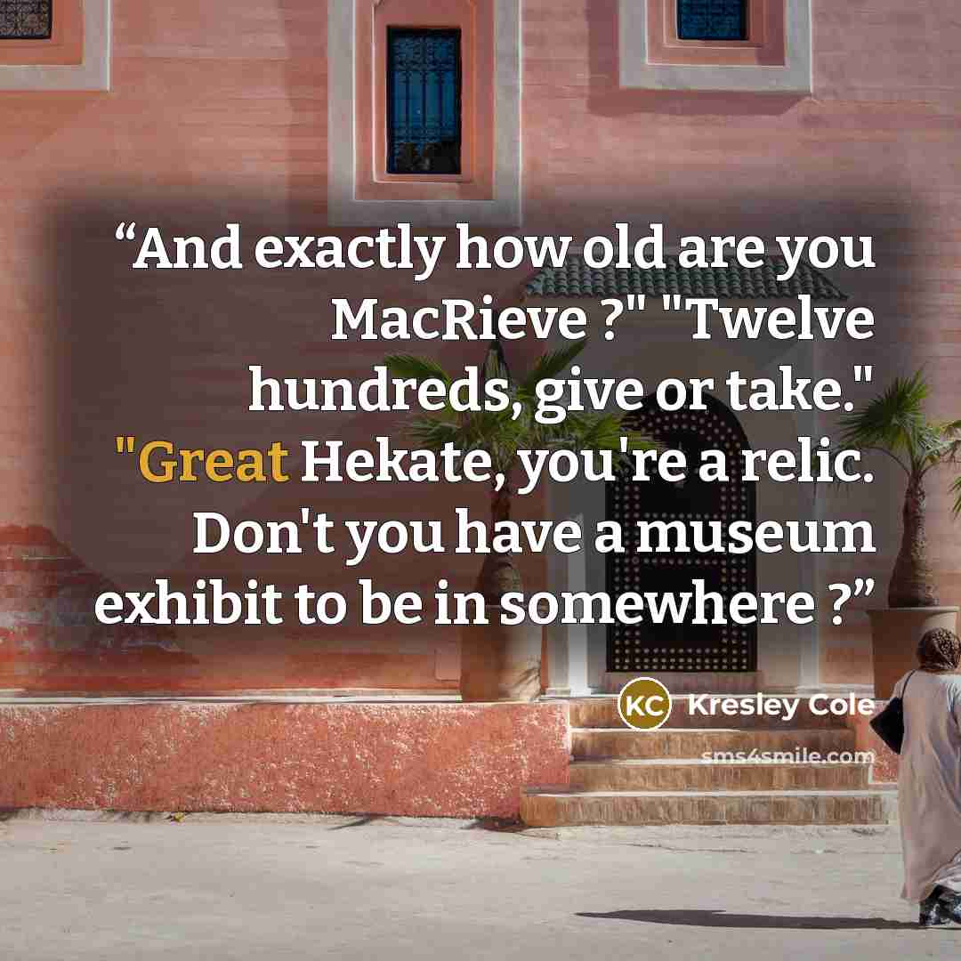 “And exactly how old are you MacRieve ?" "Twelve hundreds, give or take." "Great Hekate, you're a relic. Don't you have a museum exhibit to be in somewhere ?” quote by Kresley Cole