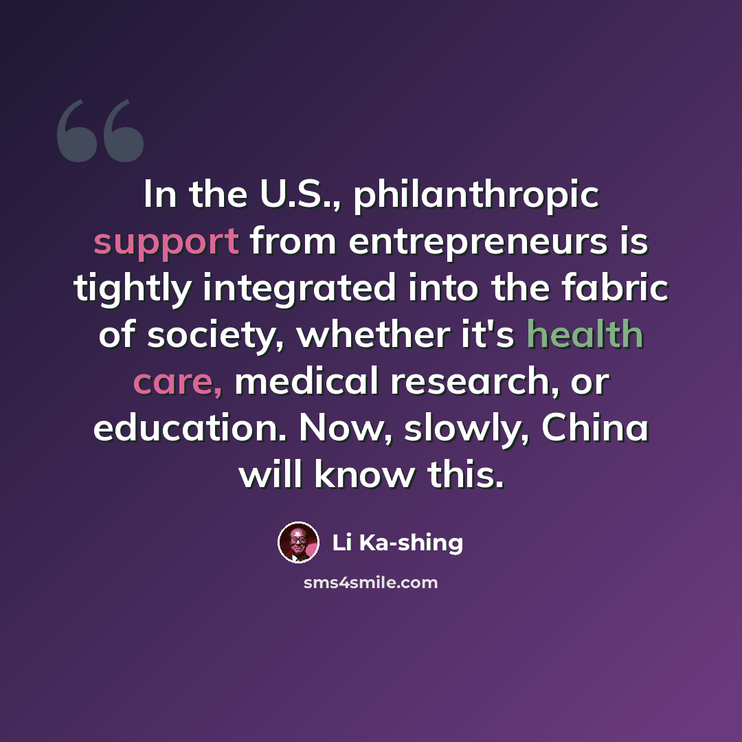 “In the U.S., philanthropic support from entrepreneurs is tightly integrated into the fabric of society, whether it's health care, medical research, or education. Now, slowly, China will know this.” quote by Li Ka-shing