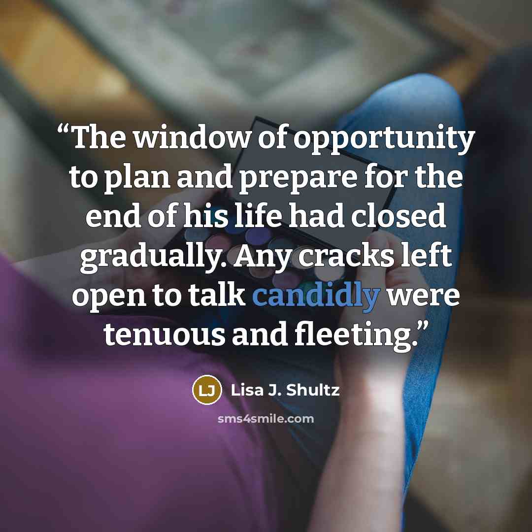 “The window of opportunity to plan and prepare for the end of his life had closed gradually. Any cracks left open to talk candidly were tenuous and fleeting.” quote by Lisa J. Shultz