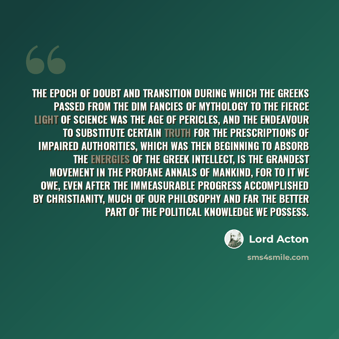 “The epoch of doubt and transition during which the Greeks passed from the dim fancies of mythology to the fierce light of science was the age of Pericles, and the endeavour to substitute certain truth for the prescriptions of impaired authorities, which was then beginning to absorb the energies of…” quote by Lord Acton