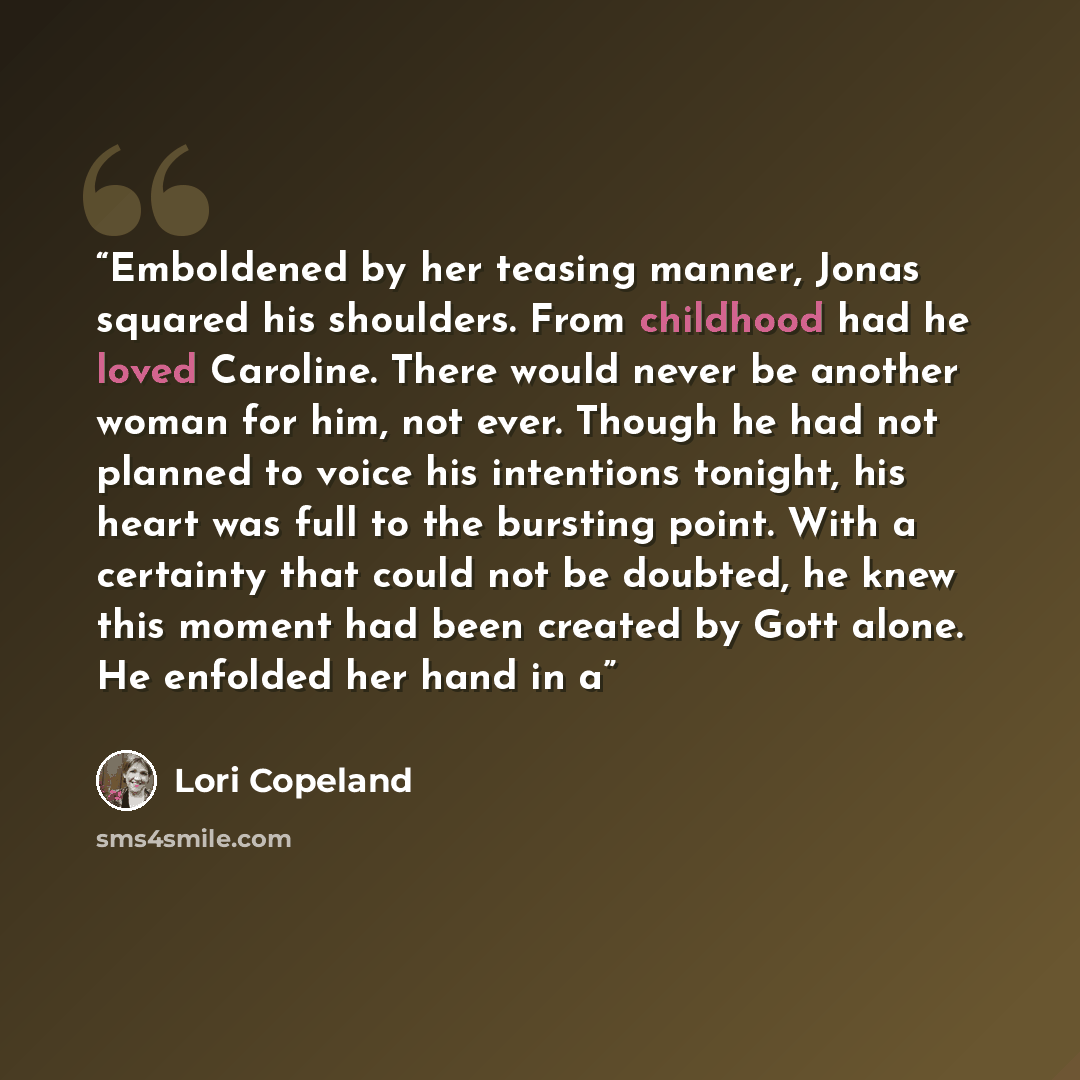 “Emboldened by her teasing manner, Jonas squared his shoulders. From childhood had he loved Caroline. There would never be another woman for him, not ever. Though he had not planned to voice his intentions tonight, his heart was full to the bursting point. With a certainty that could not be…” quote by Lori Copeland