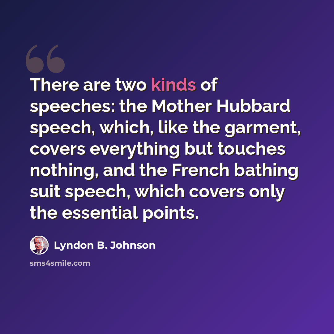 “There are two kinds of speeches: the Mother Hubbard speech, which, like the garment, covers everything but touches nothing, and the French bathing suit speech, which covers only the essential points.” quote by Lyndon B. Johnson