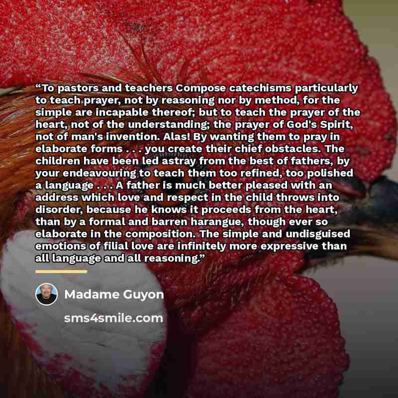 “To pastors and teachers Compose catechisms particularly to teach prayer, not by reasoning nor by method, for the simple are incapable thereof; but to teach the prayer of the heart, not of the understanding; the prayer of God's Spirit, not of man's invention. Alas! By wanting them to pray in…” quote by Madame Guyon