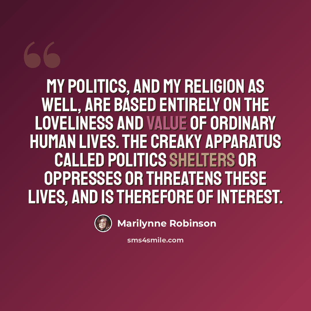 “My politics, and my religion as well, are based entirely on the loveliness and value of ordinary human lives. The creaky apparatus called politics shelters or oppresses or threatens these lives, and is therefore of interest.” quote by Marilynne Robinson