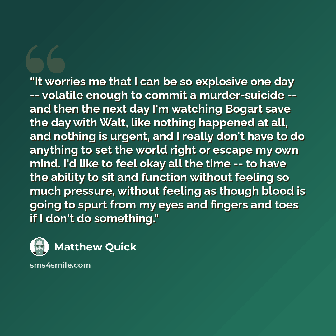“It worries me that I can be so explosive one day -- volatile enough to commit a murder-suicide -- and then the next day I'm watching Bogart save the day with Walt, like nothing happened at all, and nothing is urgent, and I really don't have to do anything to set the world right or escape my own…” quote by Matthew Quick