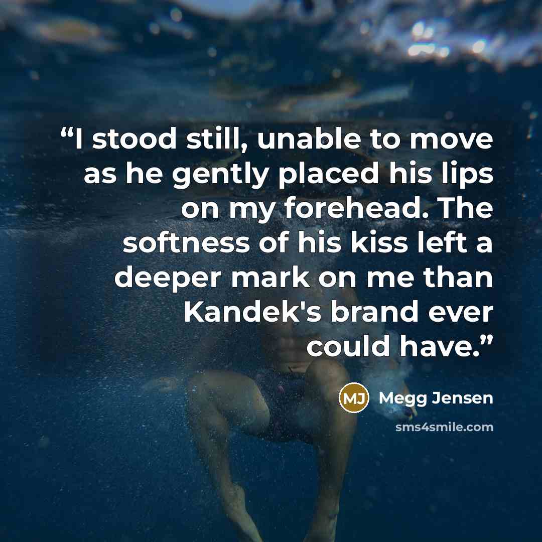 “I stood still, unable to move as he gently placed his lips on my forehead. The softness of his kiss left a deeper mark on me than Kandek's brand ever could have.” quote by Megg Jensen