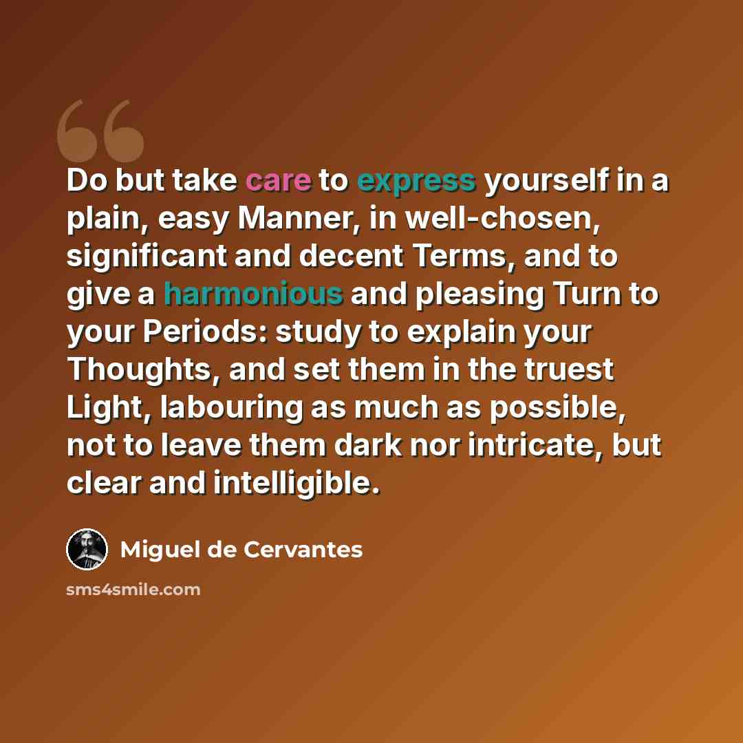 “Do but take care to express yourself in a plain, easy Manner, in well-chosen, significant and decent Terms, and to give a harmonious and pleasing Turn to your Periods: study to explain your Thoughts, and set them in the truest Light, labouring as much as possible, not to leave them dark nor…” quote by Miguel de Cervantes
