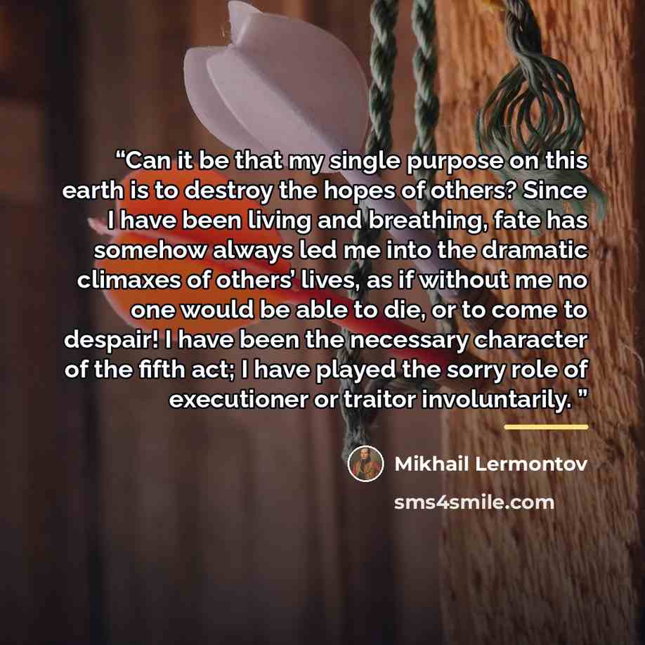“Can it be that my single purpose on this earth is to destroy the hopes of others? Since I have been living and breathing, fate has somehow always led me into the dramatic climaxes of others’ lives, as if without me no one would be able to die, or to come to despair! I have been the necessary…” quote by Mikhail Lermontov