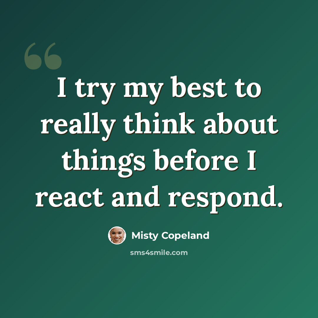“I try my best to really think about things before I react and respond.” quote by Misty Copeland