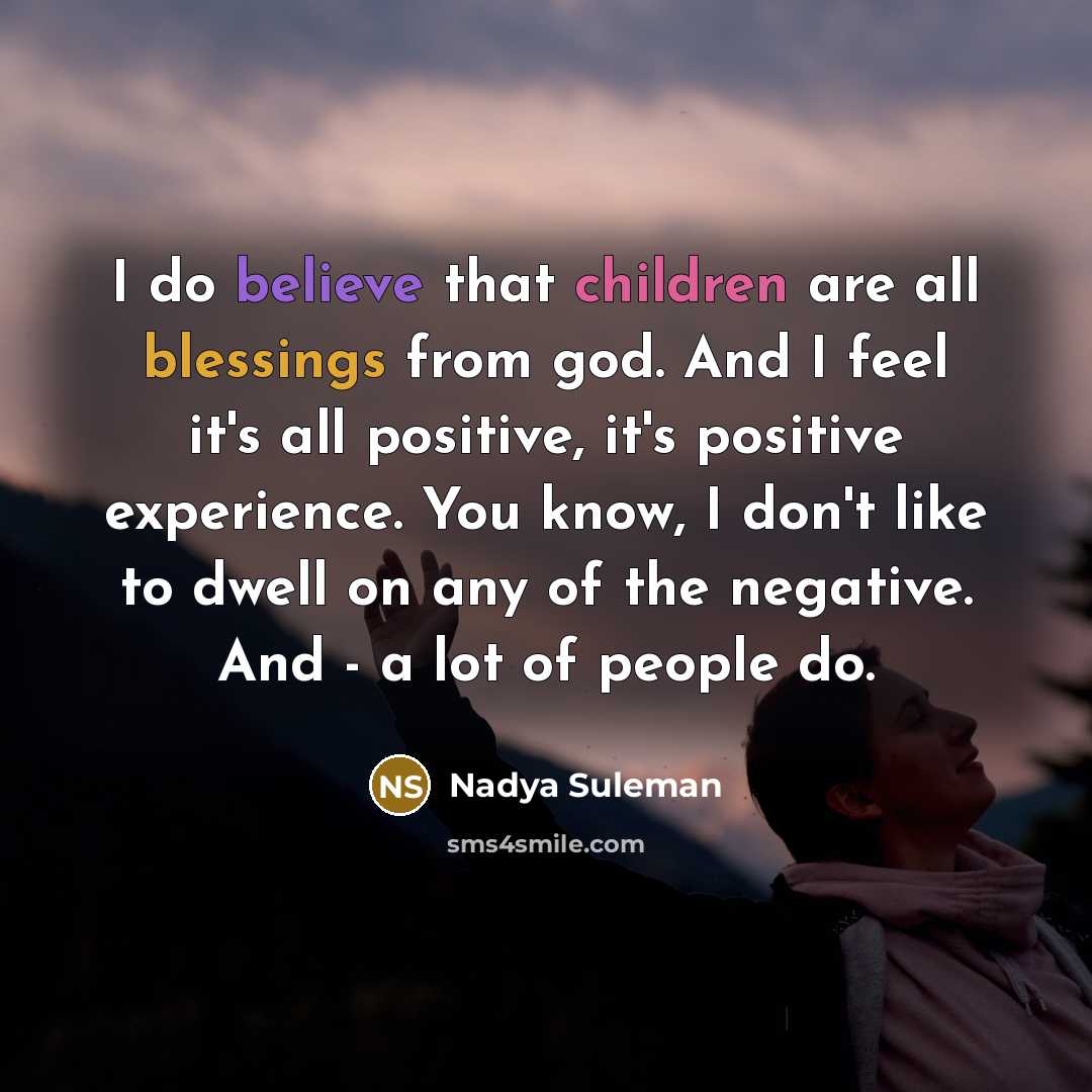 “I do believe that children are all blessings from god. And I feel it's all positive, it's positive experience. You know, I don't like to dwell on any of the negative. And - a lot of people do.” quote by Nadya Suleman