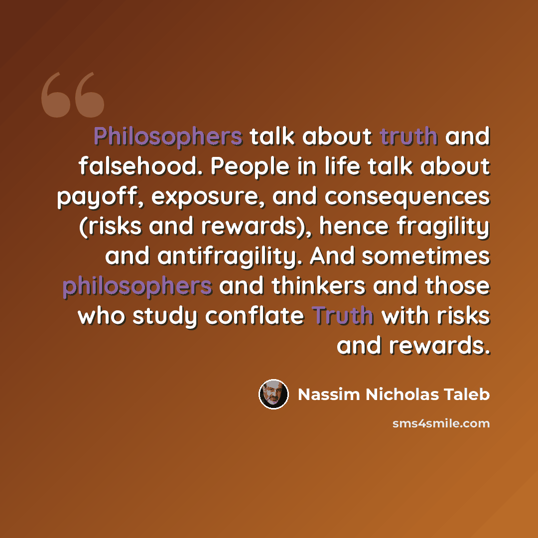“Philosophers talk about truth and falsehood. People in life talk about payoff, exposure, and consequences (risks and rewards), hence fragility and antifragility. And sometimes philosophers and thinkers and those who study conflate Truth with risks and rewards.” quote by Nassim Nicholas Taleb
