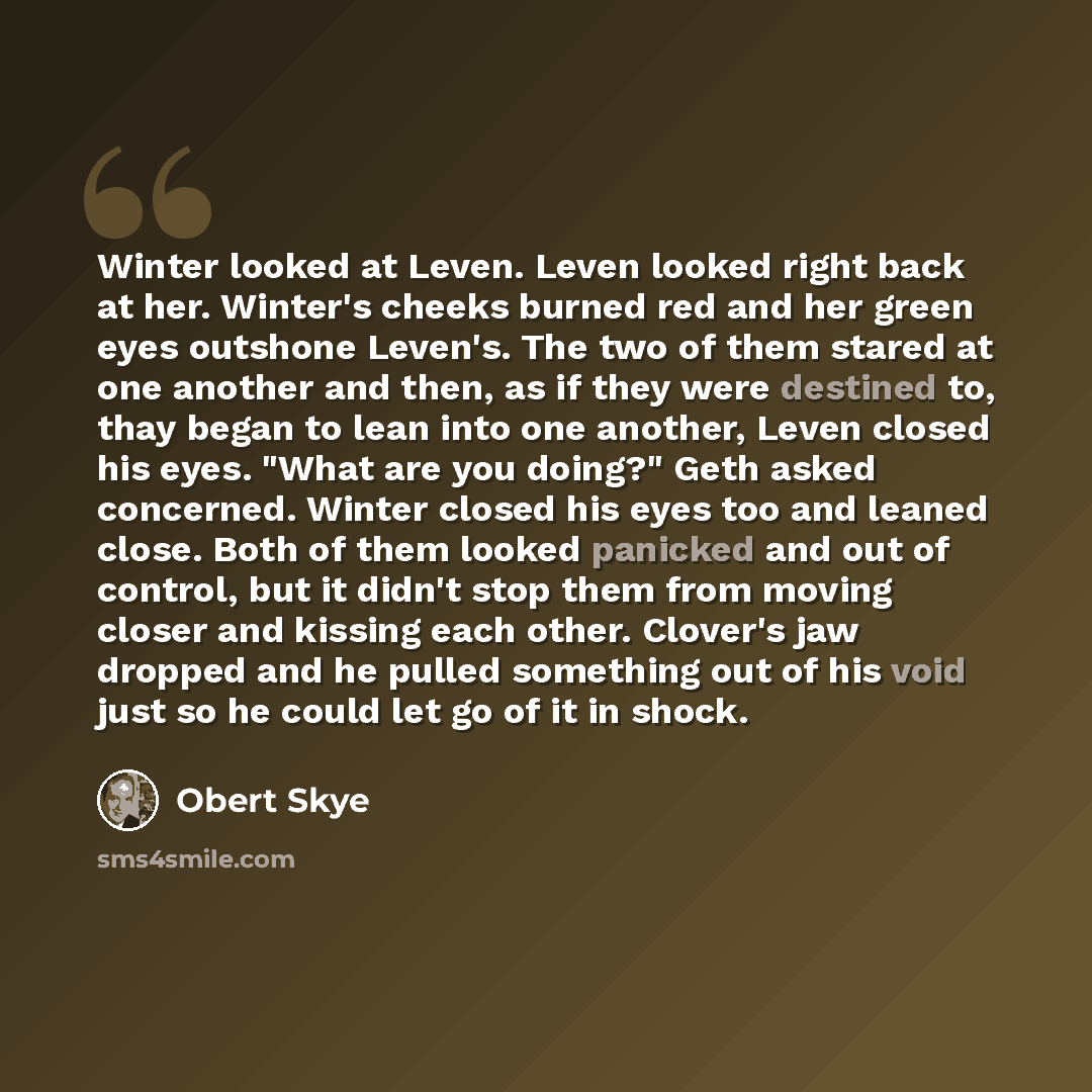 “Winter looked at Leven. Leven looked right back at her. Winter's cheeks burned red and her green eyes outshone Leven's. The two of them stared at one another and then, as if they were destined to, thay began to lean into one another, Leven closed his eyes. "What are you doing?" Geth asked…” quote by Obert Skye