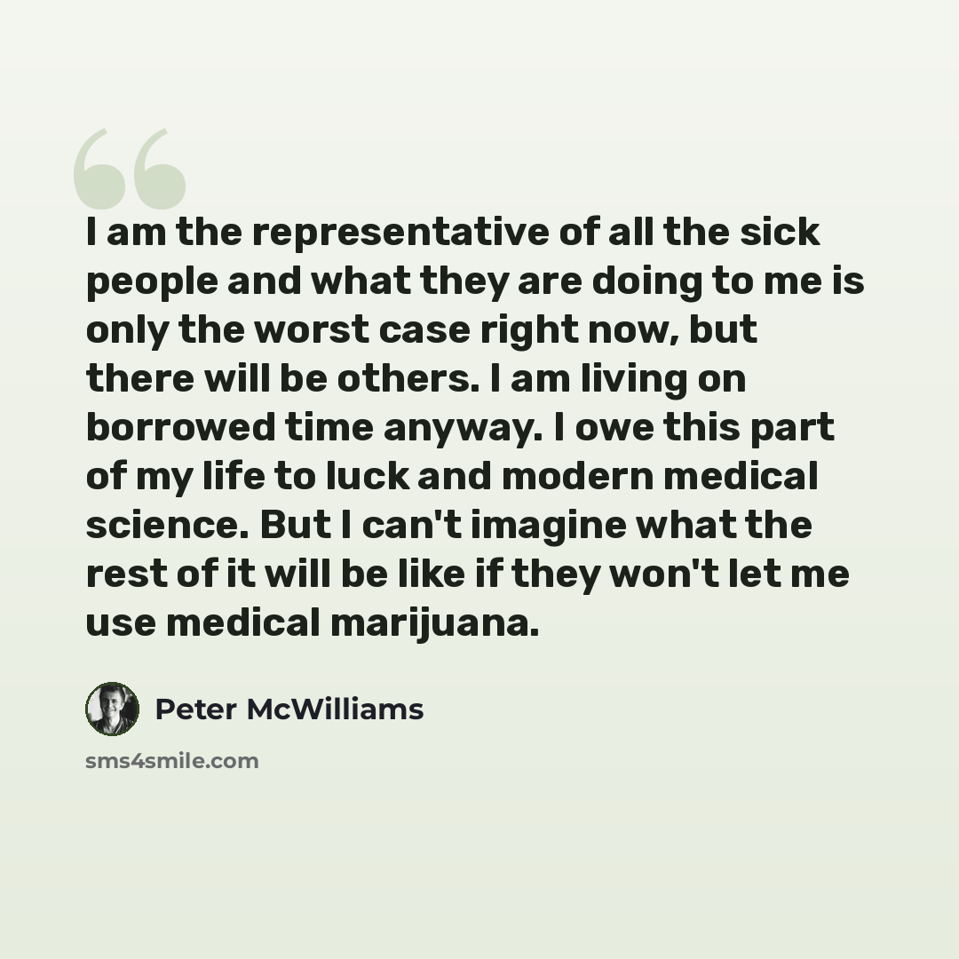 “I am the representative of all the sick people and what they are doing to me is only the worst case right now, but there will be others. I am living on borrowed time anyway. I owe this part of my life to luck and modern medical science. But I can't imagine what the rest of it will be like if they…” quote by Peter McWilliams