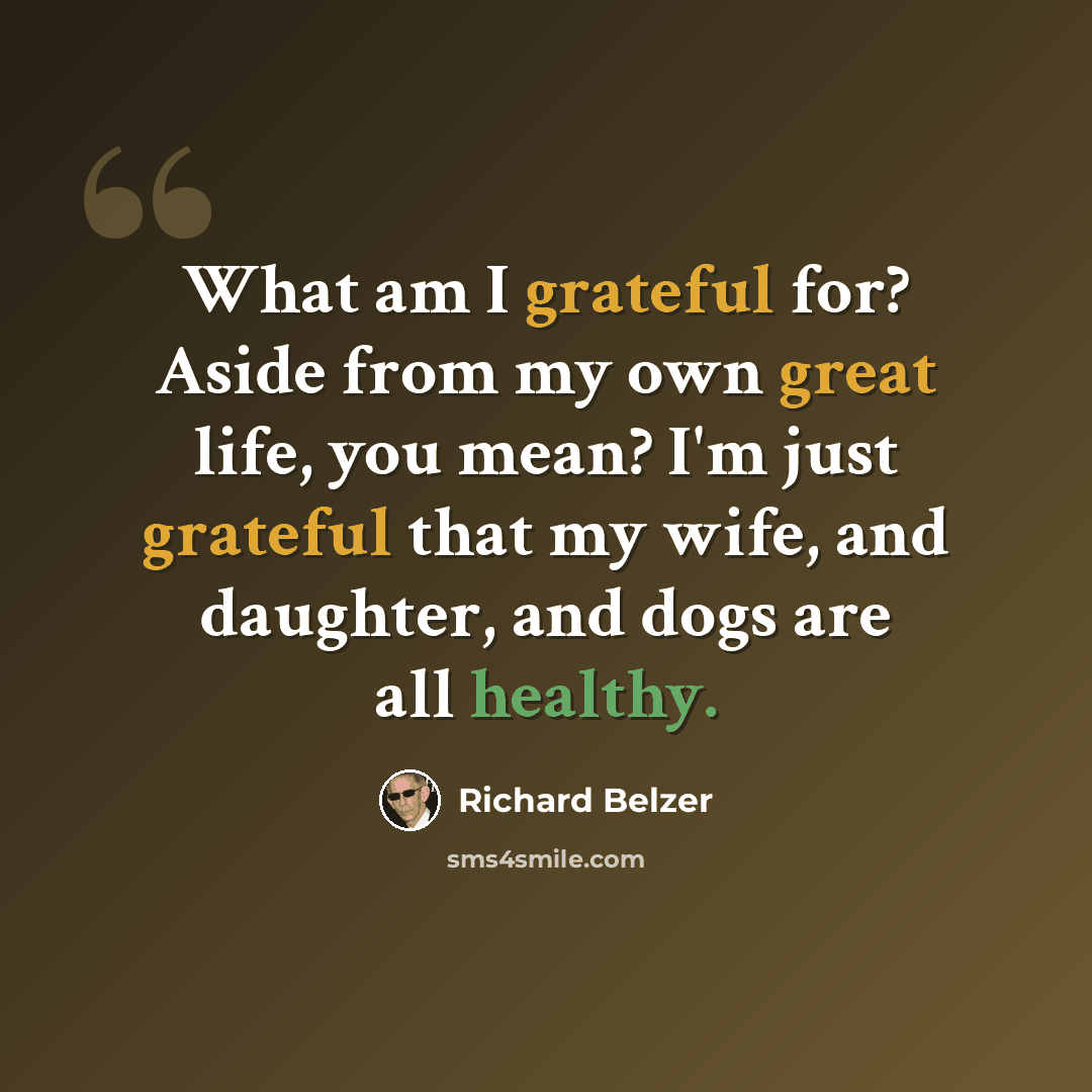 “What am I grateful for? Aside from my own great life, you mean? I'm just grateful that my wife, and daughter, and dogs are all healthy.” quote by Richard Belzer