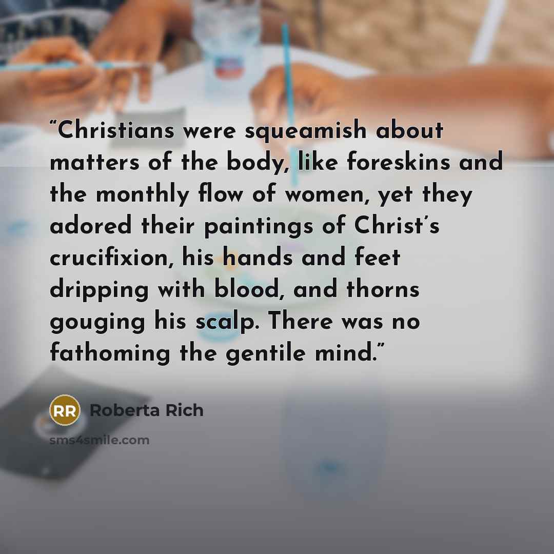 “Christians were squeamish about matters of the body, like foreskins and the monthly flow of women, yet they adored their paintings of Christ’s crucifixion, his hands and feet dripping with blood, and thorns gouging his scalp. There was no fathoming the gentile mind.” quote by Roberta Rich