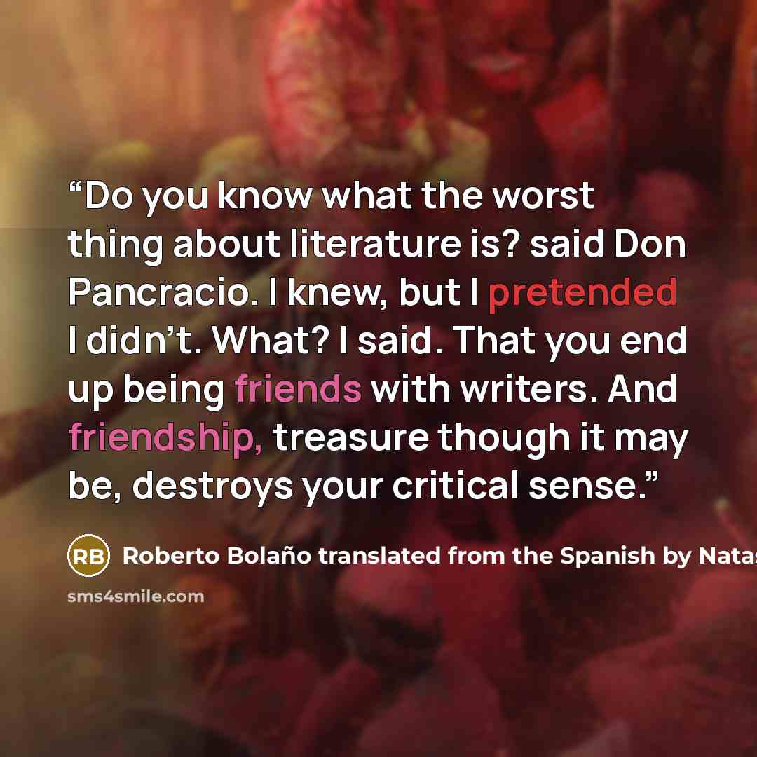 “Do you know what the worst thing about literature is? said Don Pancracio. I knew, but I pretended I didn't. What? I said. That you end up being friends with writers. And friendship, treasure though it may be, destroys your critical sense.” quote by Roberto Bolaño translated from the Spanish by Natasha Wimmer