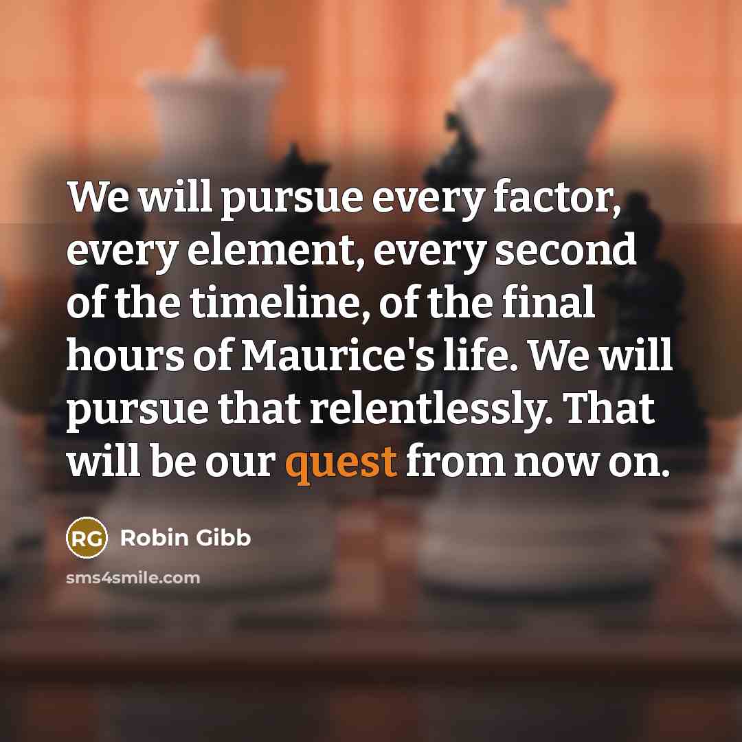 “We will pursue every factor, every element, every second of the timeline, of the final hours of Maurice's life. We will pursue that relentlessly. That will be our quest from now on.” quote by Robin Gibb