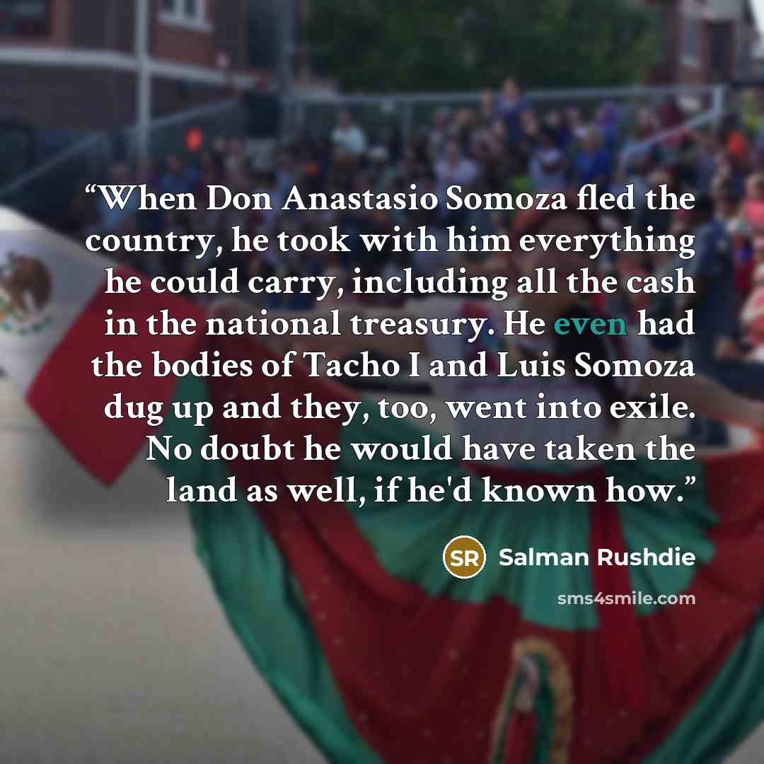 “When Don Anastasio Somoza fled the country, he took with him everything he could carry, including all the cash in the national treasury. He even had the bodies of Tacho I and Luis Somoza dug up and they, too, went into exile. No doubt he would have taken the land as well, if he'd known how.” quote by Salman Rushdie