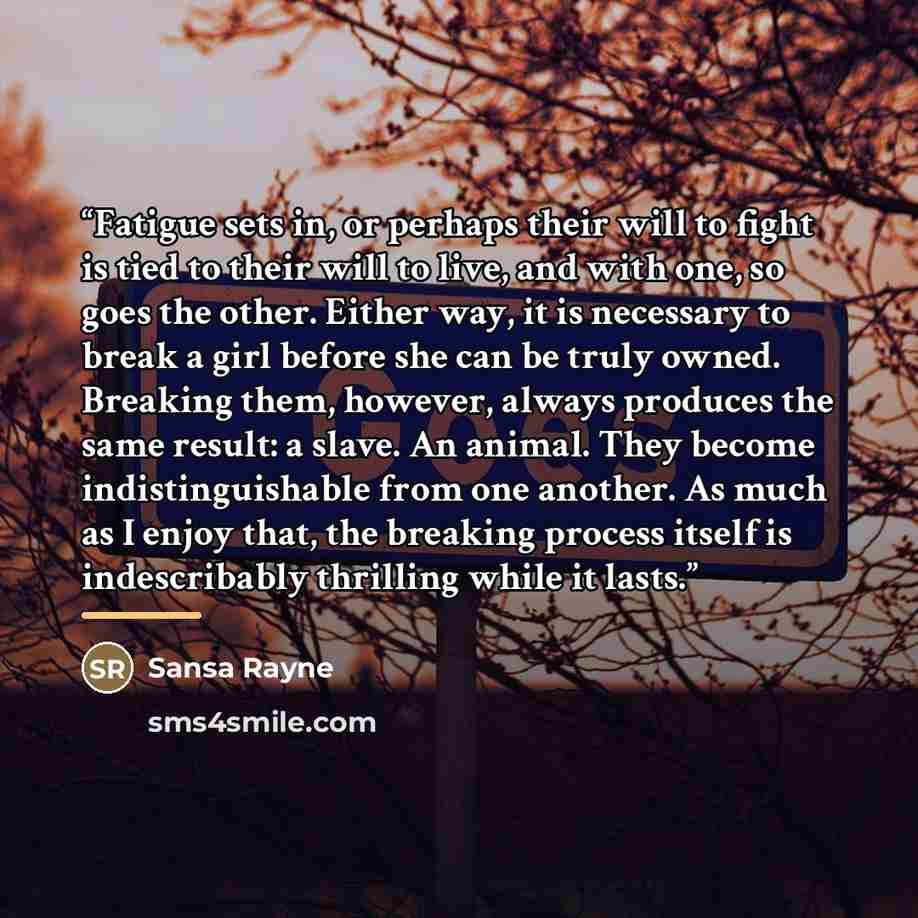 “Fatigue sets in, or perhaps their will to fight is tied to their will to live, and with one, so goes the other. Either way, it is necessary to break a girl before she can be truly owned. Breaking them, however, always produces the same result: a slave. An animal. They become indistinguishable from…” quote by Sansa Rayne