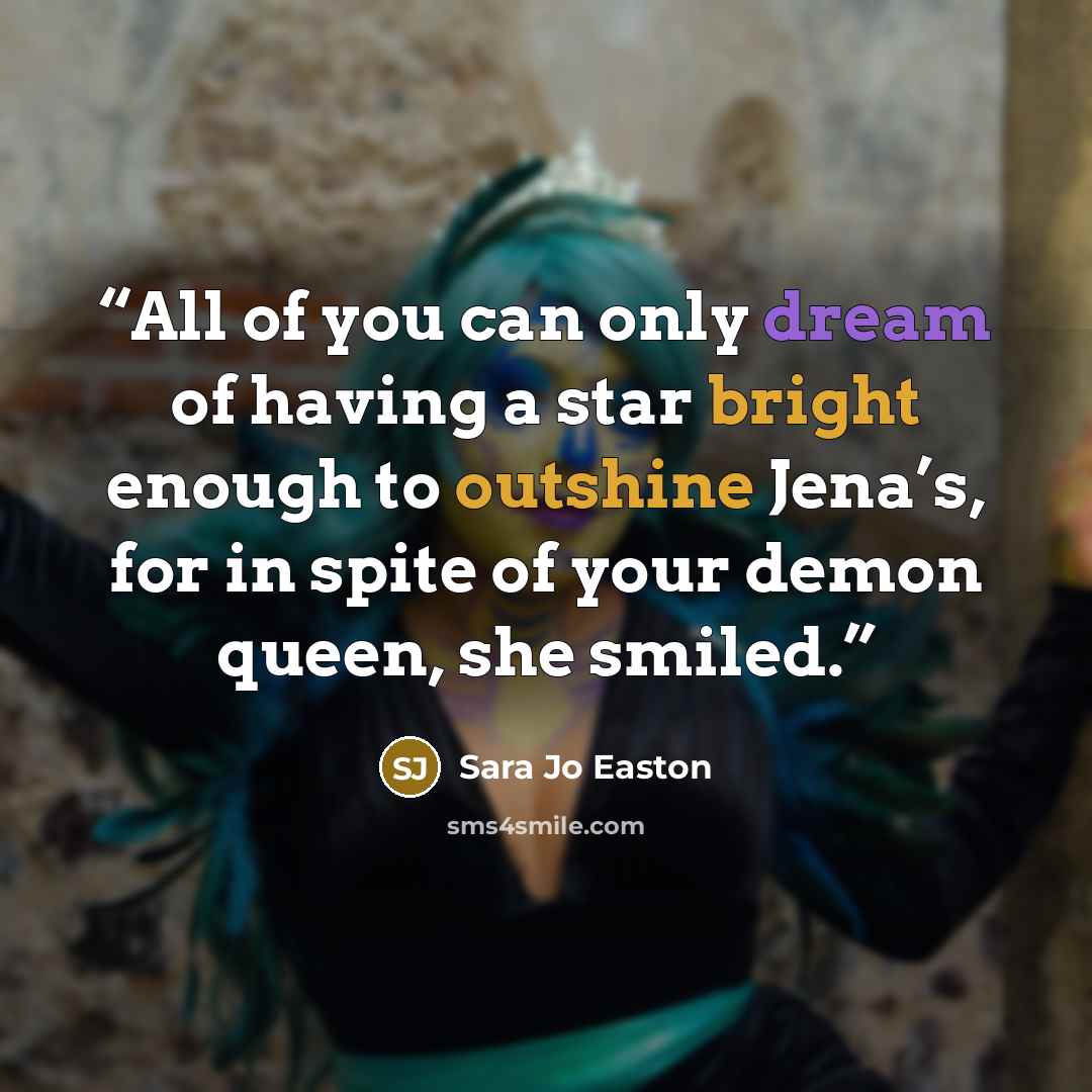 “All of you can only dream of having a star bright enough to outshine Jena’s, for in spite of your demon queen, she smiled.” quote by Sara Jo Easton