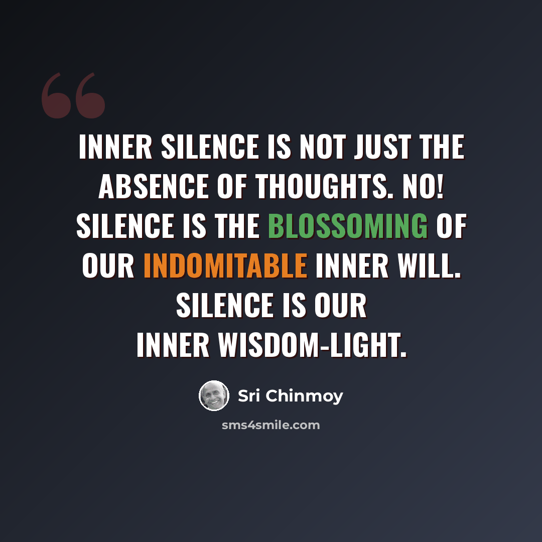 “Inner silence is not just the absence of thoughts. No! Silence is the blossoming of our indomitable inner will. Silence is our inner wisdom-light.” quote by Sri Chinmoy
