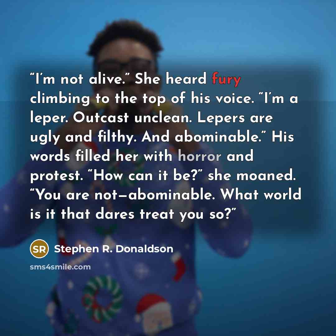 “I’m not alive.” She heard fury climbing to the top of his voice. “I’m a leper. Outcast unclean. Lepers are ugly and filthy. And abominable.” His words filled her with horror and protest. “How can it be?” she moaned. “You are not—abominable. What world is it that dares treat you so?” quote by Stephen R. Donaldson