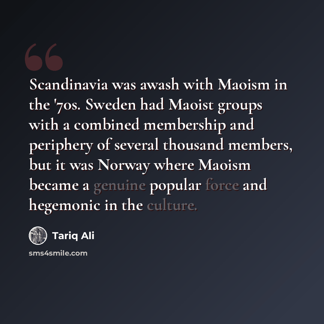 “Scandinavia was awash with Maoism in the '70s. Sweden had Maoist groups with a combined membership and periphery of several thousand members, but it was Norway where Maoism became a genuine popular force and hegemonic in the culture.” quote by Tariq Ali