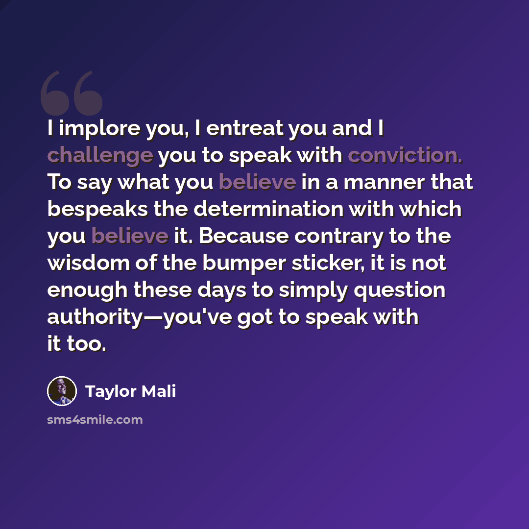 “I implore you, I entreat you and I challenge you to speak with conviction. To say what you believe in a manner that bespeaks the determination with which you believe it. Because contrary to the wisdom of the bumper sticker, it is not enough these days to simply question authority—you've got to…” quote by Taylor Mali
