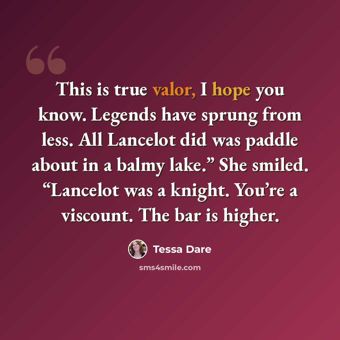 “This is true valor, I hope you know. Legends have sprung from less. All Lancelot did was paddle about in a balmy lake.” She smiled. “Lancelot was a knight. You’re a viscount. The bar is higher.” quote by Tessa Dare