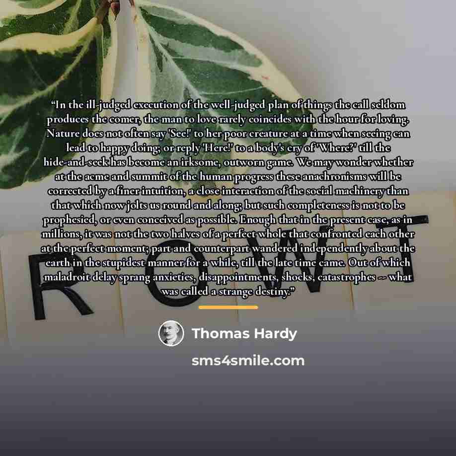 “In the ill-judged execution of the well-judged plan of things the call seldom produces the comer, the man to love rarely coincides with the hour for loving. Nature does not often say 'See!' to her poor creature at a time when seeing can lead to happy doing; or reply 'Here!' to a body's cry of…” quote by Thomas Hardy