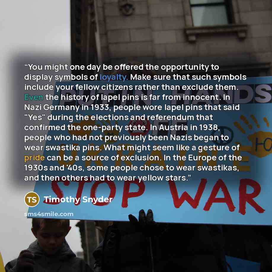 “You might one day be offered the opportunity to display symbols of loyalty. Make sure that such symbols include your fellow citizens rather than exclude them. Even the history of lapel pins is far from innocent. In Nazi Germany in 1933, people wore lapel pins that said "Yes" during the elections…” quote by Timothy Snyder