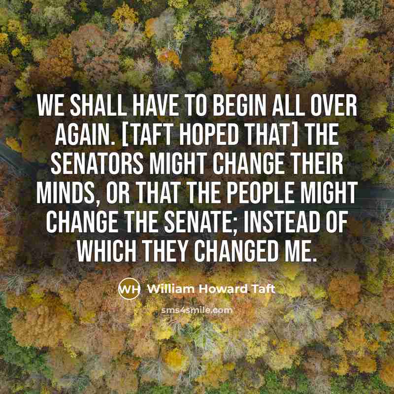 “We shall have to begin all over again. [Taft hoped that] the Senators might change their minds, or that the people might change the Senate; instead of which they changed me.” quote by William Howard Taft