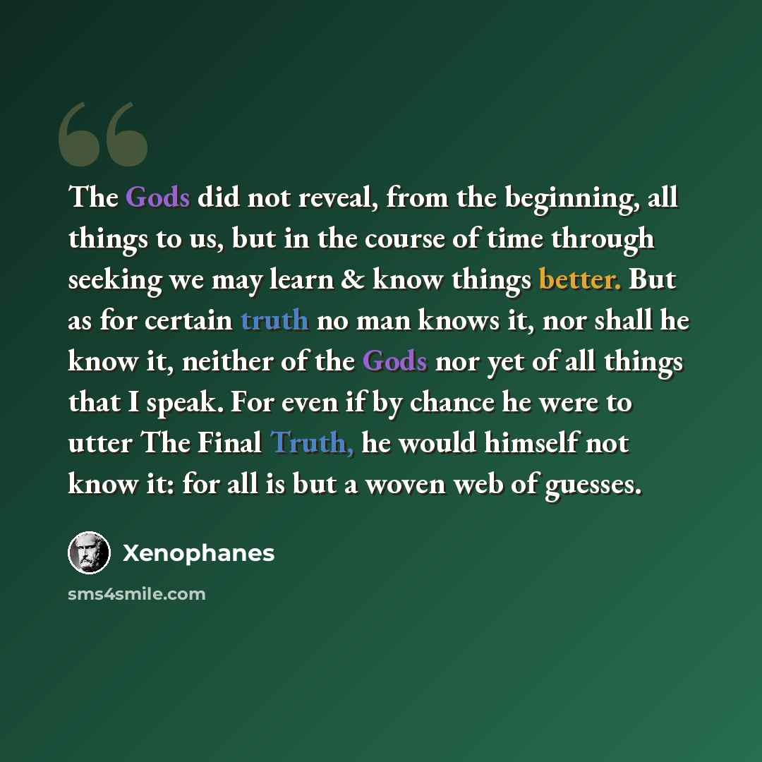 “The Gods did not reveal, from the beginning, all things to us, but in the course of time through seeking we may learn & know things better. But as for certain truth no man knows it, nor shall he know it, neither of the Gods nor yet of all things that I speak. For even if by chance he were to utter…” quote by Xenophanes