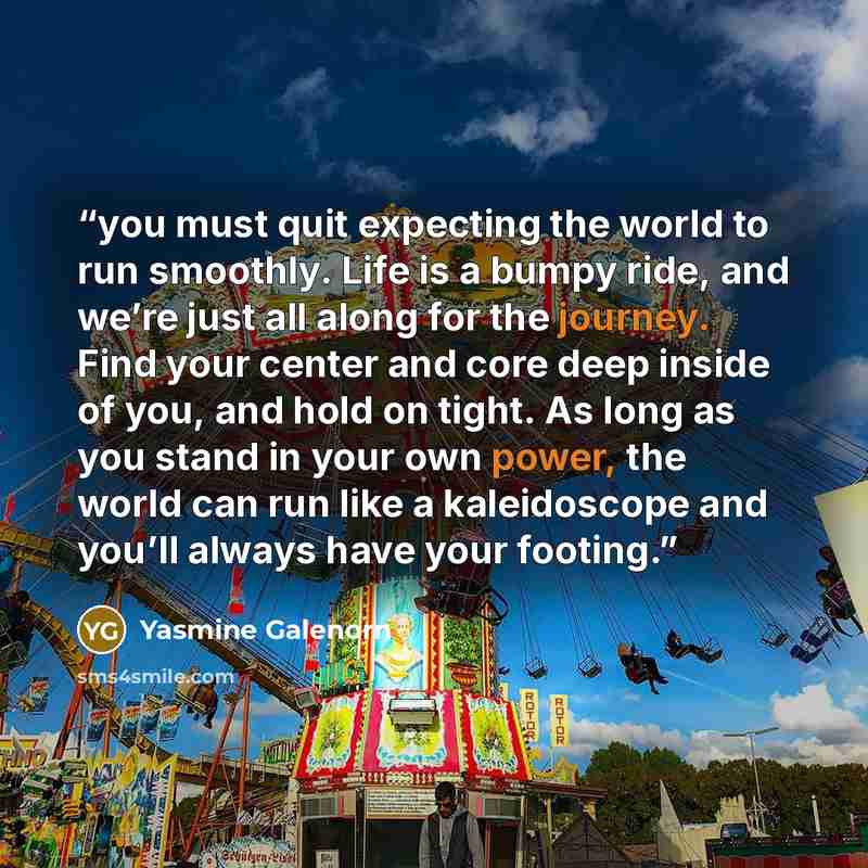 “you must quit expecting the world to run smoothly. Life is a bumpy ride, and we’re just all along for the journey. Find your center and core deep inside of you, and hold on tight. As long as you stand in your own power, the world can run like a kaleidoscope and you’ll always have your footing.” quote by Yasmine Galenorn