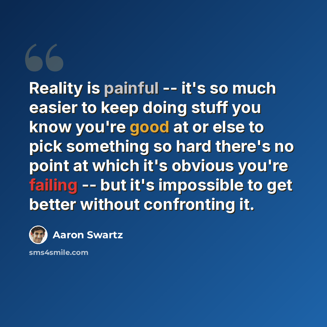 “Reality is painful -- it's so much easier to keep doing stuff you know you're good at or else to pick something so hard there's no point at which it's obvious you're failing -- but it's impossible to get better without confronting it.” quote by Aaron Swartz