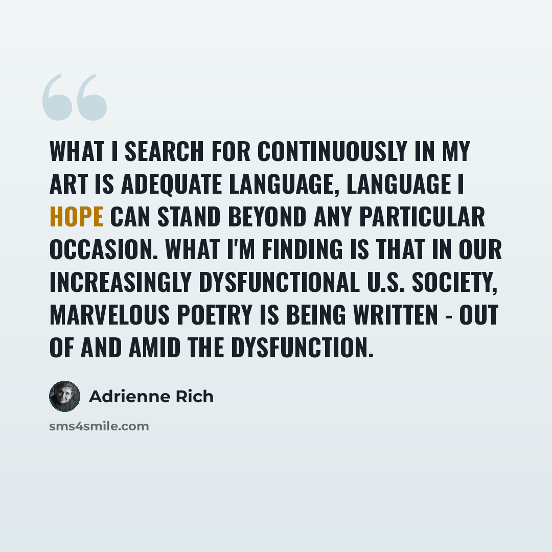 “What I search for continuously in my art is adequate language, language I hope can stand beyond any particular occasion. What I'm finding is that in our increasingly dysfunctional U.S. society, marvelous poetry is being written - out of and amid the dysfunction.” quote by Adrienne Rich