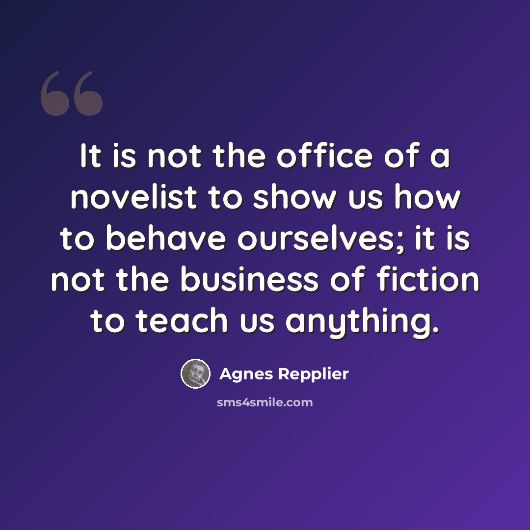 “It is not the office of a novelist to show us how to behave ourselves; it is not the business of fiction to teach us anything.” quote by Agnes Repplier
