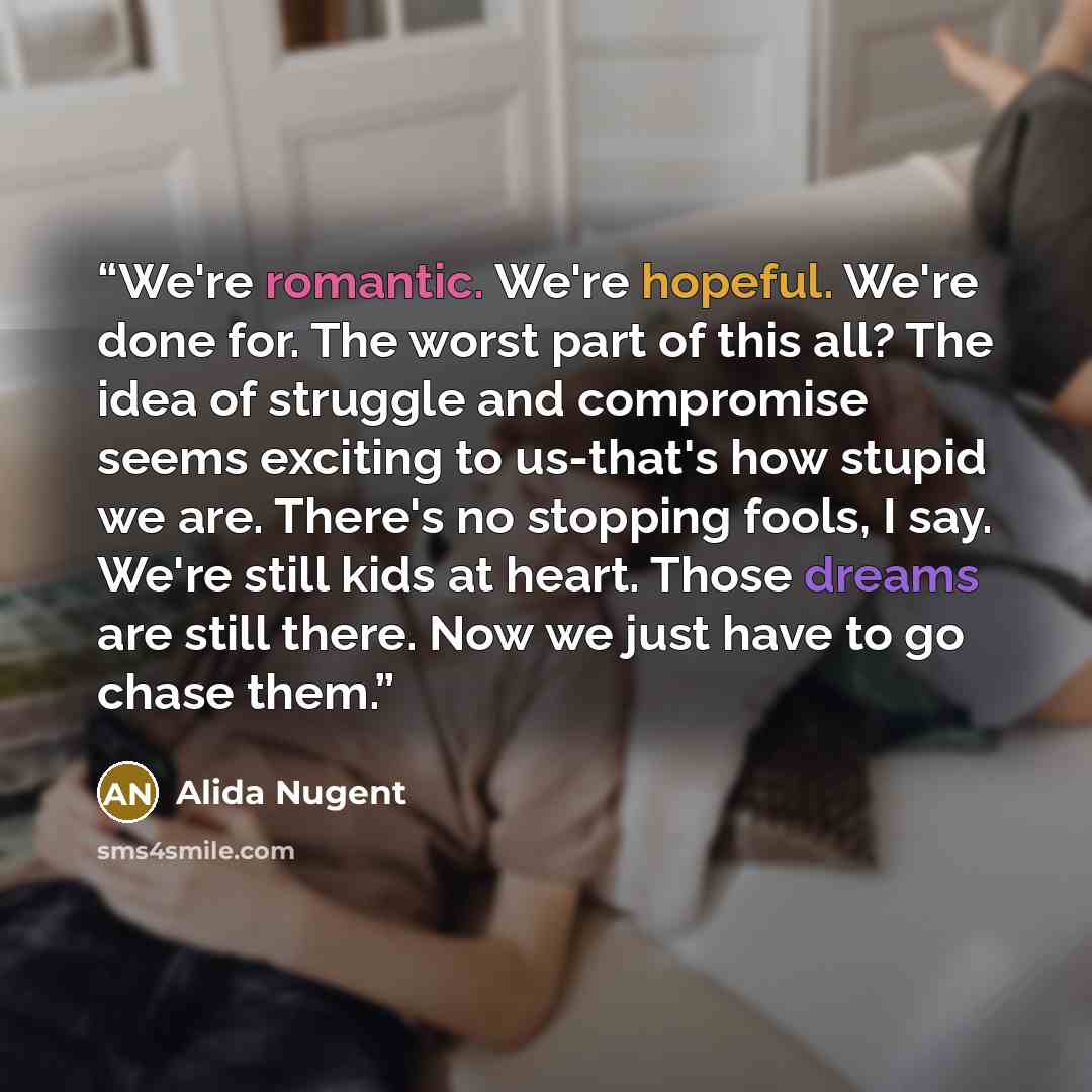 “We're romantic. We're hopeful. We're done for. The worst part of this all? The idea of struggle and compromise seems exciting to us-that's how stupid we are. There's no stopping fools, I say. We're still kids at heart. Those dreams are still there. Now we just have to go chase them.” quote by Alida Nugent