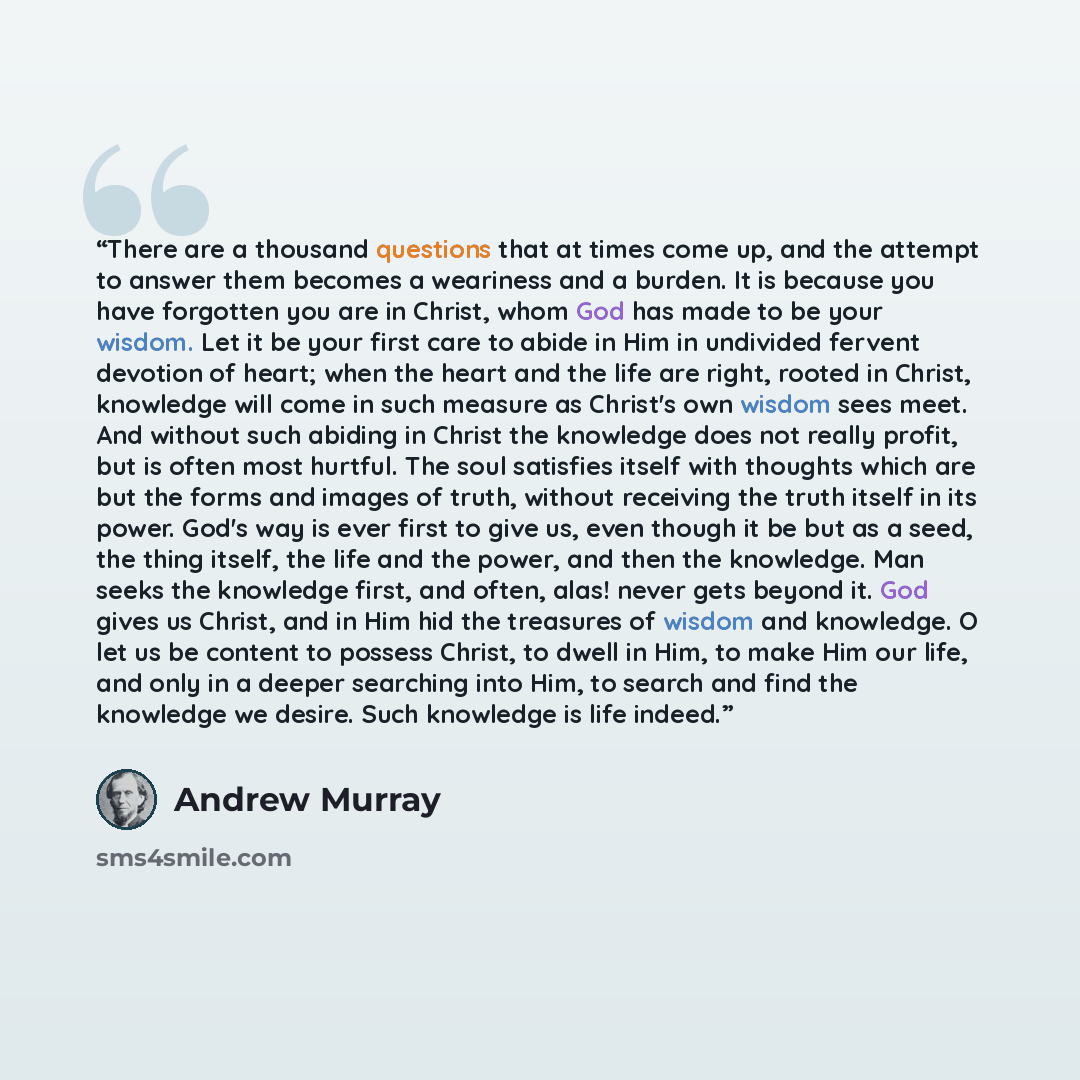 “There are a thousand questions that at times come up, and the attempt to answer them becomes a weariness and a burden. It is because you have forgotten you are in Christ, whom God has made to be your wisdom. Let it be your first care to abide in Him in undivided fervent devotion of heart; when the…” quote by Andrew Murray