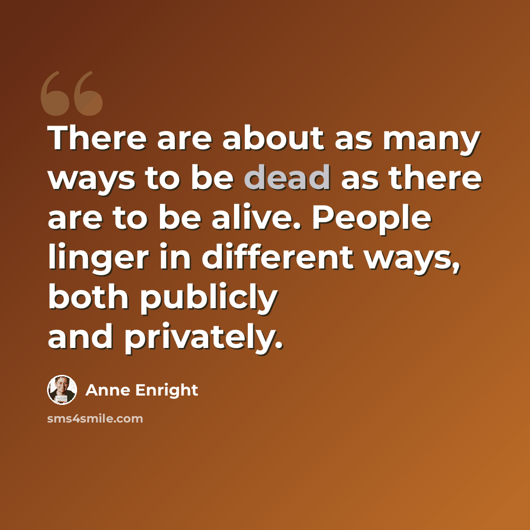 “There are about as many ways to be dead as there are to be alive. People linger in different ways, both publicly and privately.” quote by Anne Enright