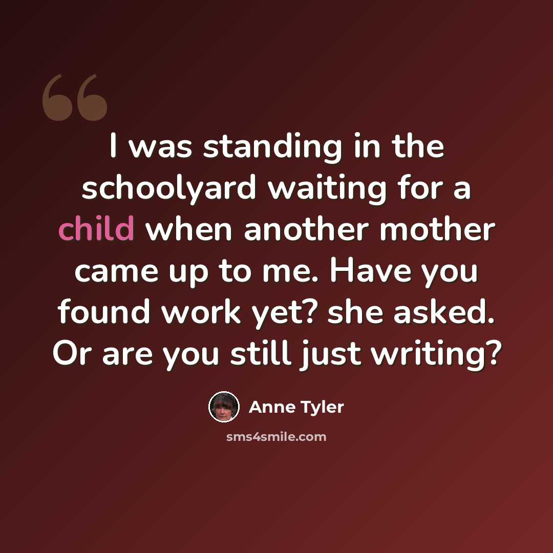 “I was standing in the schoolyard waiting for a child when another mother came up to me. Have you found work yet? she asked. Or are you still just writing?” quote by Anne Tyler