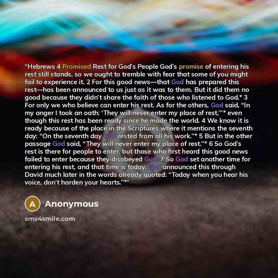 “Hebrews 4 Promised Rest for God’s People God’s promise of entering his rest still stands, so we ought to tremble with fear that some of you might fail to experience it. 2 For this good news—that God has prepared this rest—has been announced to us just as it was to them. But it did them no good…” quote by Anonymous
